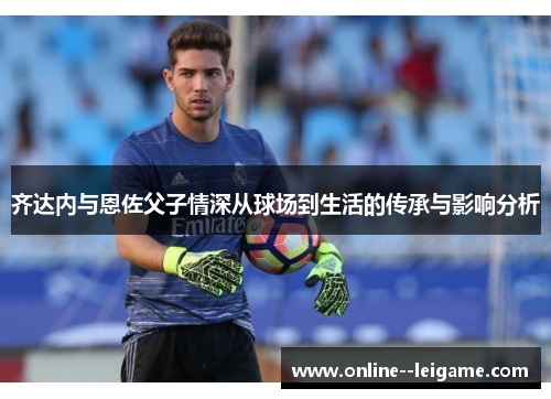 齐达内与恩佐父子情深从球场到生活的传承与影响分析