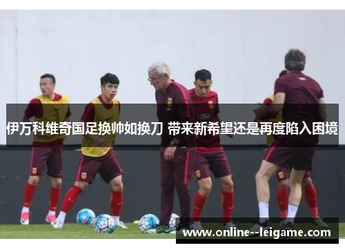 伊万科维奇国足换帅如换刀 带来新希望还是再度陷入困境